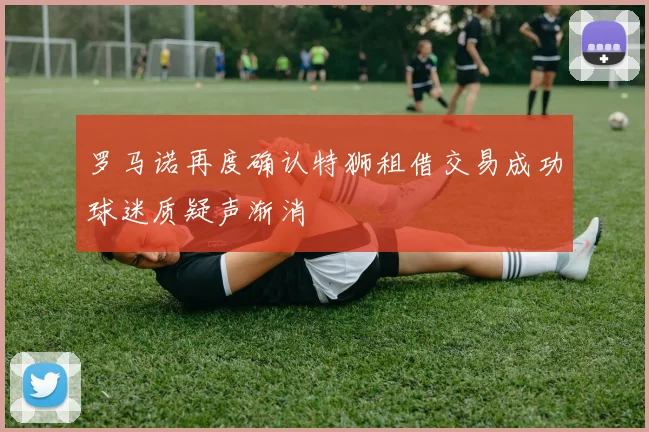 罗马诺再度确认特狮租借交易成功球迷质疑声渐消
